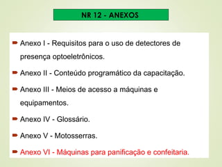  Anexo I - Requisitos para o uso de detectores de
presença optoeletrônicos.
 Anexo II - Conteúdo programático da capacitação.
 Anexo III - Meios de acesso a máquinas e
equipamentos.
 Anexo IV - Glossário.
 Anexo V - Motosserras.
 Anexo VI - Máquinas para panificação e confeitaria.
NR 12 - ANEXOS
 