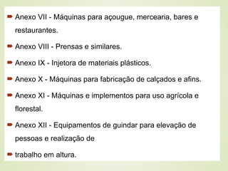  Anexo VII - Máquinas para açougue, mercearia, bares e
restaurantes.
 Anexo VIII - Prensas e similares.
 Anexo IX - Injetora de materiais plásticos.
 Anexo X - Máquinas para fabricação de calçados e afins.
 Anexo XI - Máquinas e implementos para uso agrícola e
florestal.
 Anexo XII - Equipamentos de guindar para elevação de
pessoas e realização de
 trabalho em altura.
 
