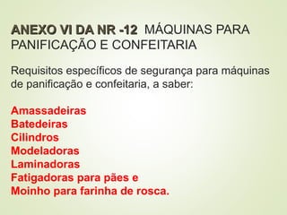 ANEXO VI DA NR -12
ANEXO VI DA NR -12 MÁQUINAS PARA
PANIFICAÇÃO E CONFEITARIA
Requisitos específicos de segurança para máquinas
de panificação e confeitaria, a saber:
Amassadeiras
Batedeiras
Cilindros
Modeladoras
Laminadoras
Fatigadoras para pães e
Moinho para farinha de rosca.
 