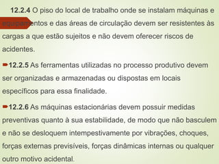 12.2.4 O piso do local de trabalho onde se instalam máquinas e
equipamentos e das áreas de circulação devem ser resistentes às
cargas a que estão sujeitos e não devem oferecer riscos de
acidentes.
12.2.5 As ferramentas utilizadas no processo produtivo devem
ser organizadas e armazenadas ou dispostas em locais
específicos para essa finalidade.
12.2.6 As máquinas estacionárias devem possuir medidas
preventivas quanto à sua estabilidade, de modo que não basculem
e não se desloquem intempestivamente por vibrações, choques,
forças externas previsíveis, forças dinâmicas internas ou qualquer
outro motivo acidental.
 