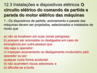 12.3 Instalações e dispositivos elétricos O
O
circuito elétrico do comando da partida e
circuito elétrico do comando da partida e
parada do motor elétrico das máquinas
parada do motor elétrico das máquinas
1 - Os dispositivos de partida, acionamento e parada das
máquinas devem ser projetados, selecionados e instalados de
modo que
a) não se localizem em suas zonas perigosas;
b) possam ser acionados ou desligados em caso de
emergência por outra pessoa que
não seja o operador;
c) impeçam acionamento ou desligamento involuntário pelo
operador ou por
qualquer outra forma acidental;
d) não acarretem riscos adicionais; e
e) dificulte-se a burla.
 
