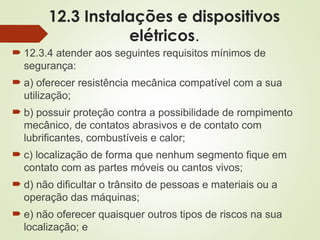 12.3 Instalações e dispositivos
elétricos.
 12.3.4 atender aos seguintes requisitos mínimos de
segurança:
 a) oferecer resistência mecânica compatível com a sua
utilização;
 b) possuir proteção contra a possibilidade de rompimento
mecânico, de contatos abrasivos e de contato com
lubrificantes, combustíveis e calor;
 c) localização de forma que nenhum segmento fique em
contato com as partes móveis ou cantos vivos;
 d) não dificultar o trânsito de pessoas e materiais ou a
operação das máquinas;
 e) não oferecer quaisquer outros tipos de riscos na sua
localização; e
 
