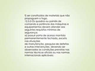 f) ser constituídos de materiais que não
propaguem o fogo.
12.3.5 Os quadros ou painéis de
comando e potência das máquinas e
equipamentos devem atender aos
seguintes requisitos mínimos de
segurança:
a) possuir porta de acesso mantida
permanentemente fechada, exceto
nas situações
de manutenção, pesquisa de defeitos
e outras intervenções, devendo ser
observadas as condições previstas nas
normas técnicas oficiais ou nas normas
internacionais aplicáveis;
 