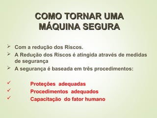 COMO TORNAR UMA
COMO TORNAR UMA
MÁQUINA SEGURA
MÁQUINA SEGURA
 Com a redução dos Riscos.
 A Redução dos Riscos é atingida através de medidas
de segurança
 A segurança é baseada em três procedimentos:
 Proteções adequadas
 Procedimentos adequados
 Capacitação do fator humano
 