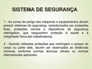 SISTEMA DE SEGURANÇA
SISTEMA DE SEGURANÇA
1 - As zonas de perigo das máquinas e equipamentos devem
possuir sistemas de segurança, caracterizados por proteções
fixas, proteções móveis e dispositivos de segurança
interligados, que resguardem proteção à saúde e à
integridade física dos trabalhadores.
2 - Quando utilizadas proteções que restringem o acesso do
corpo ou parte dele, devem ser observadas as distâncias
mínimas conforme normas técnicas oficiais ou normas
internacionais aplicáveis.
 