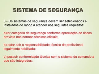 SISTEMA DE SEGURANÇA
SISTEMA DE SEGURANÇA
3 - Os sistemas de segurança devem ser selecionados e
instalados de modo a atender aos seguintes requisitos:
a)ter categoria de segurança conforme apreciação de riscos
prevista nas normas técnicas oficiais;
b) estar sob a responsabilidade técnica de profissional
legalmente habilitado;
c) possuir conformidade técnica com o sistema de comando a
que são integrados;
 