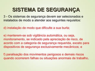 SISTEMA DE SEGURANÇA
SISTEMA DE SEGURANÇA
3 - Os sistemas de segurança devem ser selecionados e
instalados de modo a atender aos seguintes requisitos:
d) instalação de modo que dificulte a sua burla;
e) manterem-se sob vigilância automática, ou seja,
monitoramento, se indicado pela apreciação de risco, de
acordo com a categoria de segurança requerida, exceto para
dispositivos de segurança exclusivamente mecânicos; e
f) paralisação dos movimentos perigosos e demais riscos
quando ocorrerem falhas ou situações anormais de trabalho.
 