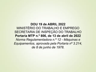 DOU 19 de ABRIL 2022
MINISTÉRIO DO TRABALHO E EMPREGO
SECRETARIA DE INSPEÇÃO DO TRABALHO
Portaria MTP n.º 806, de 13 de abril de 2022
Norma Regulamentadora n.º 12 - Máquinas e
Equipamentos, aprovada pela Portaria nº 3.214,
de 8 de junho de 1978.
 