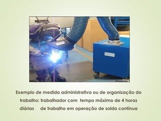 Exemplo de medida administrativa ou de organização do
trabalho: trabalhador com tempo máximo de 4 horas
diárias de trabalho em operação de solda contínua
 