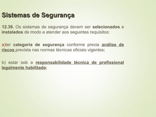 Sistemas de Segurança
Sistemas de Segurança
12.39. Os sistemas de segurança devem ser selecionados e
instalados de modo a atender aos seguintes requisitos:
a)ter categoria de segurança conforme previa análise de
riscos prevista nas normas técnicas oficiais vigentes;
b) estar sob a responsabilidade técnica de profissional
legalmente habilitado;
 