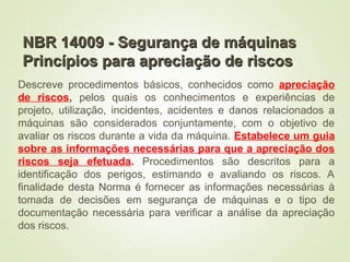 NBR 14009 - Segurança de máquinas
NBR 14009 - Segurança de máquinas
Princípios para apreciação de riscos
Princípios para apreciação de riscos
Descreve procedimentos básicos, conhecidos como apreciação
de riscos, pelos quais os conhecimentos e experiências de
projeto, utilização, incidentes, acidentes e danos relacionados a
máquinas são considerados conjuntamente, com o objetivo de
avaliar os riscos durante a vida da máquina. Estabelece um guia
sobre as informações necessárias para que a apreciação dos
riscos seja efetuada. Procedimentos são descritos para a
identificação dos perigos, estimando e avaliando os riscos. A
finalidade desta Norma é fornecer as informações necessárias à
tomada de decisões em segurança de máquinas e o tipo de
documentação necessária para verificar a análise da apreciação
dos riscos.
 