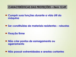  Cumprir suas funções durante a vida útil da
máquina
 Ser constituídas de materiais resistentes - robustas
 Fixação firme
 Não criar pontos de esmagamento ou
agarramento
 Não possuir extremidades e arestas cortantes
CARACTERÍSTICAS DAS PROTEÇÕES – Item 12.49
 
