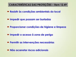  Resistir às condições ambientais do local
 Impedir que possam ser burladas
 Proporcionar condições de higiene e limpeza
 Impedir o acesso à zona de perigo
 Permitir as intervenções necessárias
 Não acarretar riscos adicionais
CARACTERÍSTICAS DAS PROTEÇÕES – Item 12.49
 