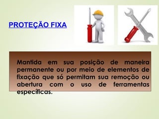 PROTEÇÃO FIXA
Mantida em sua posição de maneira
permanente ou por meio de elementos de
fixação que só permitam sua remoção ou
abertura com o uso de ferramentas
específicas.
 