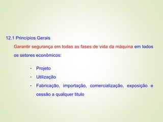 12.1 Princípios Gerais
Garantir segurança em todas as fases de vida da máquina em todos
os setores econômicos:
- Projeto
- Utilização
- Fabricação, importação, comercialização, exposição e
cessão a qualquer titulo
 