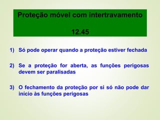 1) Só pode operar quando a proteção estiver fechada
2) Se a proteção for aberta, as funções perigosas
devem ser paralisadas
3) O fechamento da proteção por si só não pode dar
início às funções perigosas
Proteção móvel com intertravamento
12.45
 