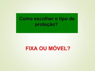 Como escolher o tipo de
proteção?
FIXA OU MÓVEL?
 