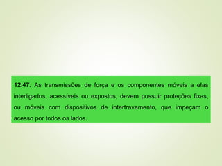 12.47. As transmissões de força e os componentes móveis a elas
interligados, acessíveis ou expostos, devem possuir proteções fixas,
ou móveis com dispositivos de intertravamento, que impeçam o
acesso por todos os lados.
 
