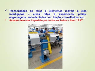  Transmissões de força e elementos móveis a elas
interligados – eixos retos e excêntricos, polias,
engrenagens, roda dentadas com tração, cremalheiras, etc.
 Acesso deve ser impedido por todos os lados – Item 12.47
 