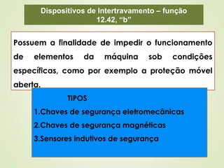 Dispositivos de Intertravamento – função
12.42, “b”
Possuem a finalidade de impedir o funcionamento
de elementos da máquina sob condições
específicas, como por exemplo a proteção móvel
aberta.
TIPOS
1.Chaves de segurança eletromecânicas
2.Chaves de segurança magnéticas
3.Sensores indutivos de segurança
 