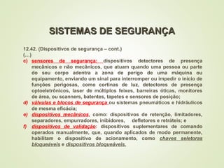 12.42. (Dispositivos de segurança – cont.)
(…)
c) sensores de segurança: dispositivos detectores de presença
mecânicos e não mecânicos, que atuam quando uma pessoa ou parte
do seu corpo adentra a zona de perigo de uma máquina ou
equipamento, enviando um sinal para interromper ou impedir o início de
funções perigosas, como cortinas de luz, detectores de presença
optoeletrônicos, laser de múltiplos feixes, barreiras óticas, monitores
de área, ou scanners, batentes, tapetes e sensores de posição;
d) válvulas e blocos de segurança ou sistemas pneumáticos e hidráulicos
de mesma eficácia;
e) dispositivos mecânicos, como: dispositivos de retenção, limitadores,
separadores, empurradores, inibidores, defletores e retráteis; e
f) dispositivos de validação: dispositivos suplementares de comando
operados manualmente, que, quando aplicados de modo permanente,
habilitam o dispositivo de acionamento, como chaves seletoras
bloqueáveis e dispositivos bloqueáveis.
SISTEMAS DE SEGURANÇA
SISTEMAS DE SEGURANÇA
 