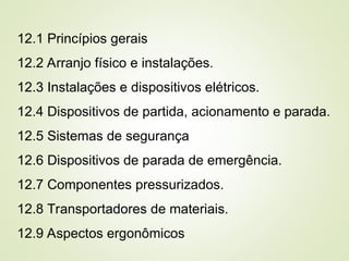 12.1 Princípios gerais
12.2 Arranjo físico e instalações.
12.3 Instalações e dispositivos elétricos.
12.4 Dispositivos de partida, acionamento e parada.
12.5 Sistemas de segurança
12.6 Dispositivos de parada de emergência.
12.7 Componentes pressurizados.
12.8 Transportadores de materiais.
12.9 Aspectos ergonômicos
 