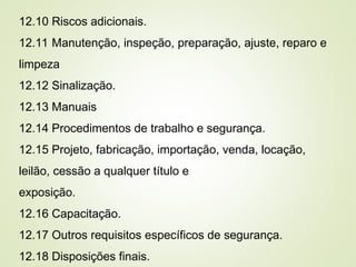12.10 Riscos adicionais.
12.11 Manutenção, inspeção, preparação, ajuste, reparo e
limpeza
12.12 Sinalização.
12.13 Manuais
12.14 Procedimentos de trabalho e segurança.
12.15 Projeto, fabricação, importação, venda, locação,
leilão, cessão a qualquer título e
exposição.
12.16 Capacitação.
12.17 Outros requisitos específicos de segurança.
12.18 Disposições finais.
 