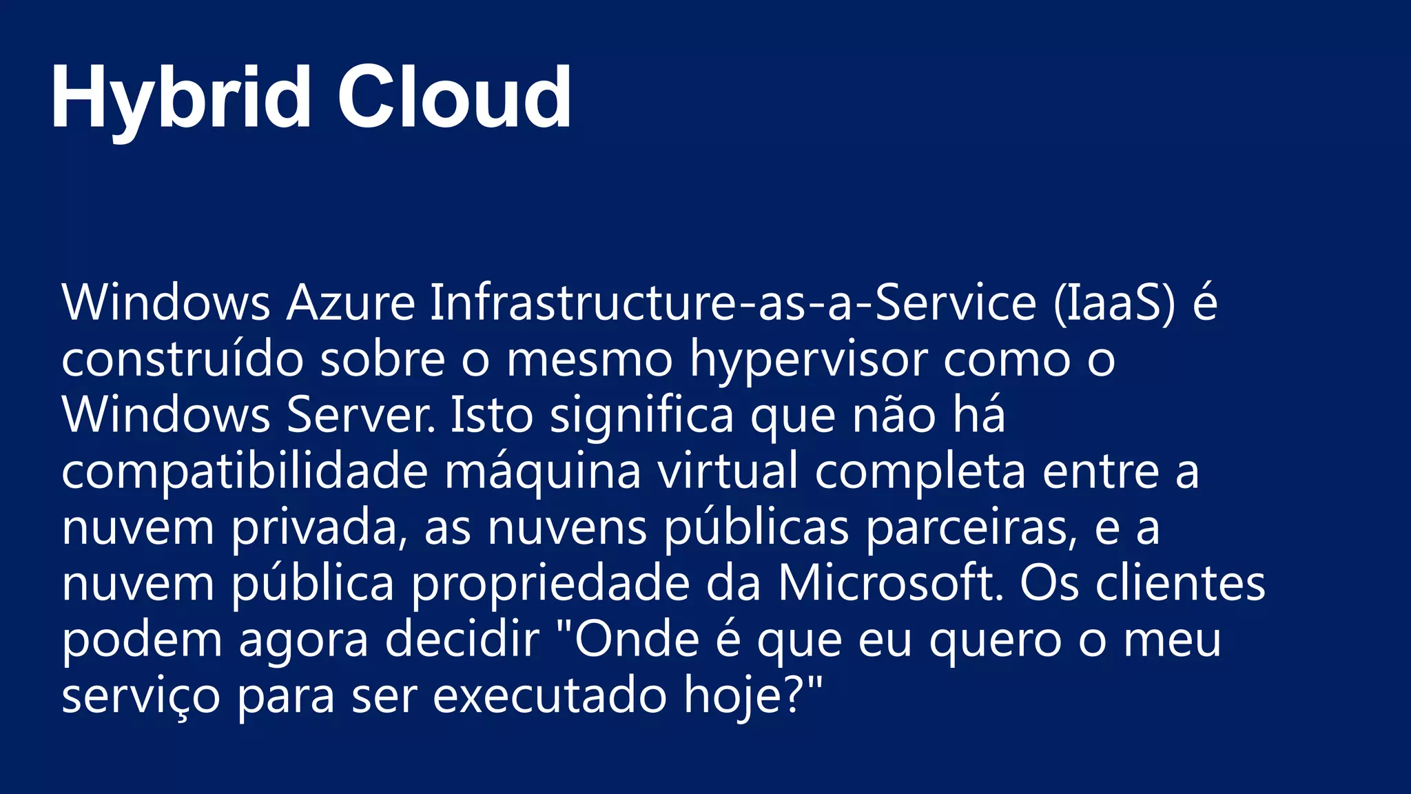 Windows Azure Infrastructure-as-a-Service (IaaS) é
construído sobre o mesmo hypervisor como o
Windows Server. Isto significa que não há
compatibilidade máquina virtual completa entre a
nuvem privada, as nuvens públicas parceiras, e a
nuvem pública propriedade da Microsoft. Os clientes
podem agora decidir "Onde é que eu quero o meu
serviço para ser executado hoje?"
 