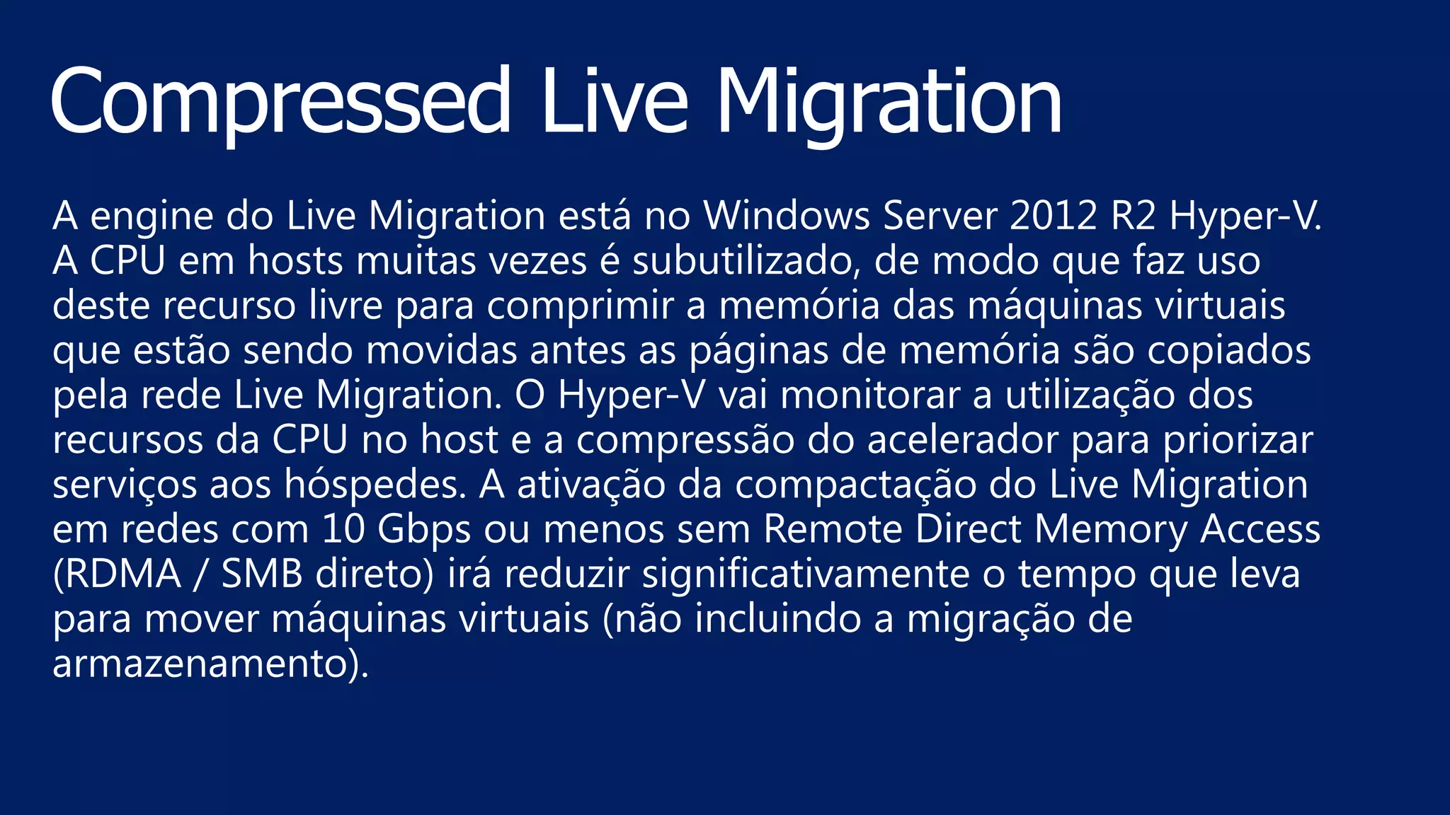 A engine do Live Migration está no Windows Server 2012 R2 Hyper-V.
A CPU em hosts muitas vezes é subutilizado, de modo que faz uso
deste recurso livre para comprimir a memória das máquinas virtuais
que estão sendo movidas antes as páginas de memória são copiados
pela rede Live Migration. O Hyper-V vai monitorar a utilização dos
recursos da CPU no host e a compressão do acelerador para priorizar
serviços aos hóspedes. A ativação da compactação do Live Migration
em redes com 10 Gbps ou menos sem Remote Direct Memory Access
(RDMA / SMB direto) irá reduzir significativamente o tempo que leva
para mover máquinas virtuais (não incluindo a migração de
armazenamento).
 