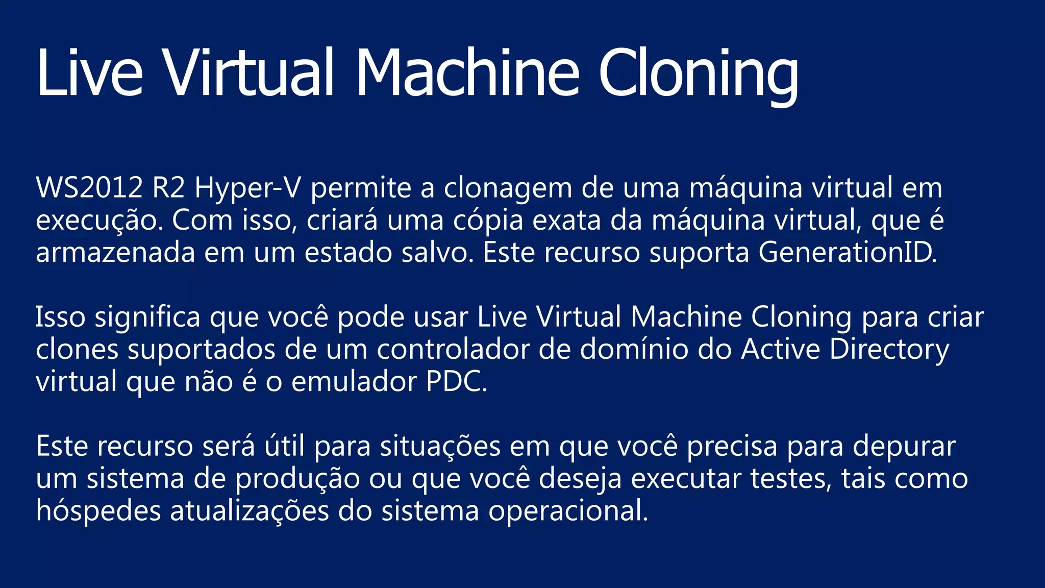 WS2012 R2 Hyper-V permite a clonagem de uma máquina virtual em
execução. Com isso, criará uma cópia exata da máquina virtual, que é
armazenada em um estado salvo. Este recurso suporta GenerationID.
Isso significa que você pode usar Live Virtual Machine Cloning para criar
clones suportados de um controlador de domínio do Active Directory
virtual que não é o emulador PDC.
Este recurso será útil para situações em que você precisa para depurar
um sistema de produção ou que você deseja executar testes, tais como
hóspedes atualizações do sistema operacional.
 