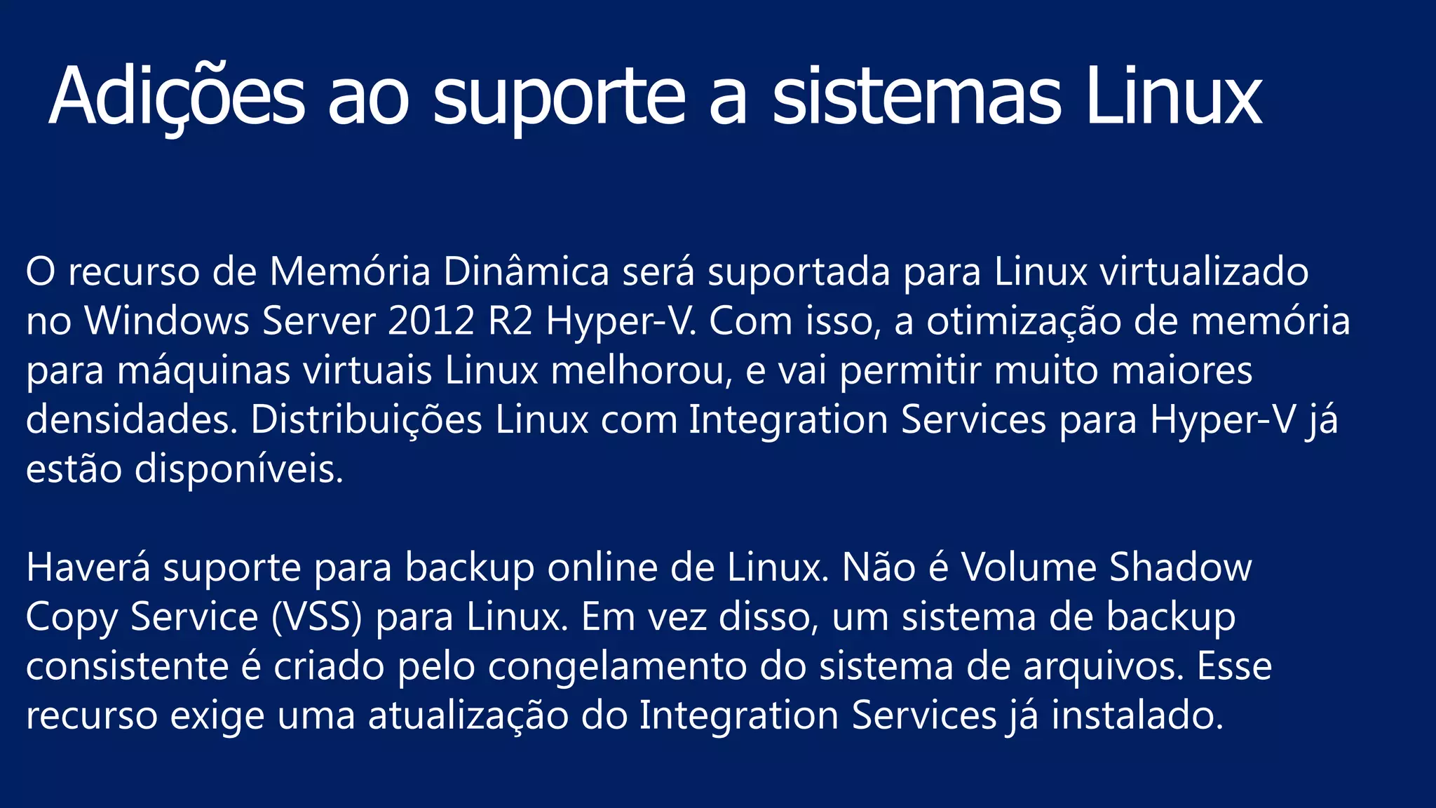 O recurso de Memória Dinâmica será suportada para Linux virtualizado
no Windows Server 2012 R2 Hyper-V. Com isso, a otimização de memória
para máquinas virtuais Linux melhorou, e vai permitir muito maiores
densidades. Distribuições Linux com Integration Services para Hyper-V já
estão disponíveis.
Haverá suporte para backup online de Linux. Não é Volume Shadow
Copy Service (VSS) para Linux. Em vez disso, um sistema de backup
consistente é criado pelo congelamento do sistema de arquivos. Esse
recurso exige uma atualização do Integration Services já instalado.
 