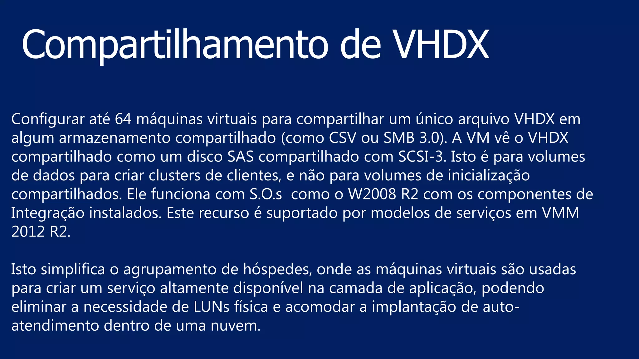 Configurar até 64 máquinas virtuais para compartilhar um único arquivo VHDX em
algum armazenamento compartilhado (como CSV ou SMB 3.0). A VM vê o VHDX
compartilhado como um disco SAS compartilhado com SCSI-3. Isto é para volumes
de dados para criar clusters de clientes, e não para volumes de inicialização
compartilhados. Ele funciona com S.O.s como o W2008 R2 com os componentes de
Integração instalados. Este recurso é suportado por modelos de serviços em VMM
2012 R2.
Isto simplifica o agrupamento de hóspedes, onde as máquinas virtuais são usadas
para criar um serviço altamente disponível na camada de aplicação, podendo
eliminar a necessidade de LUNs física e acomodar a implantação de auto-
atendimento dentro de uma nuvem.
 