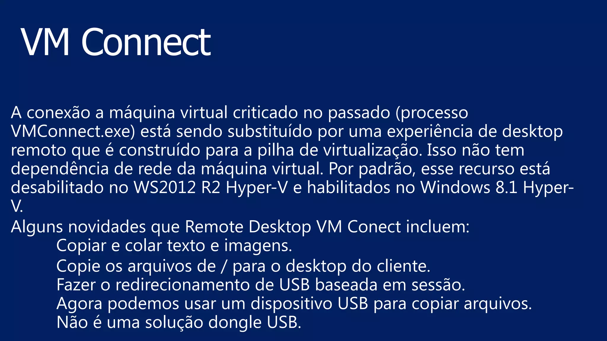 A conexão a máquina virtual criticado no passado (processo
VMConnect.exe) está sendo substituído por uma experiência de desktop
remoto que é construído para a pilha de virtualização. Isso não tem
dependência de rede da máquina virtual. Por padrão, esse recurso está
desabilitado no WS2012 R2 Hyper-V e habilitados no Windows 8.1 Hyper-
V.
Alguns novidades que Remote Desktop VM Conect incluem:
Copiar e colar texto e imagens.
Copie os arquivos de / para o desktop do cliente.
Fazer o redirecionamento de USB baseada em sessão.
Agora podemos usar um dispositivo USB para copiar arquivos.
Não é uma solução dongle USB.
 