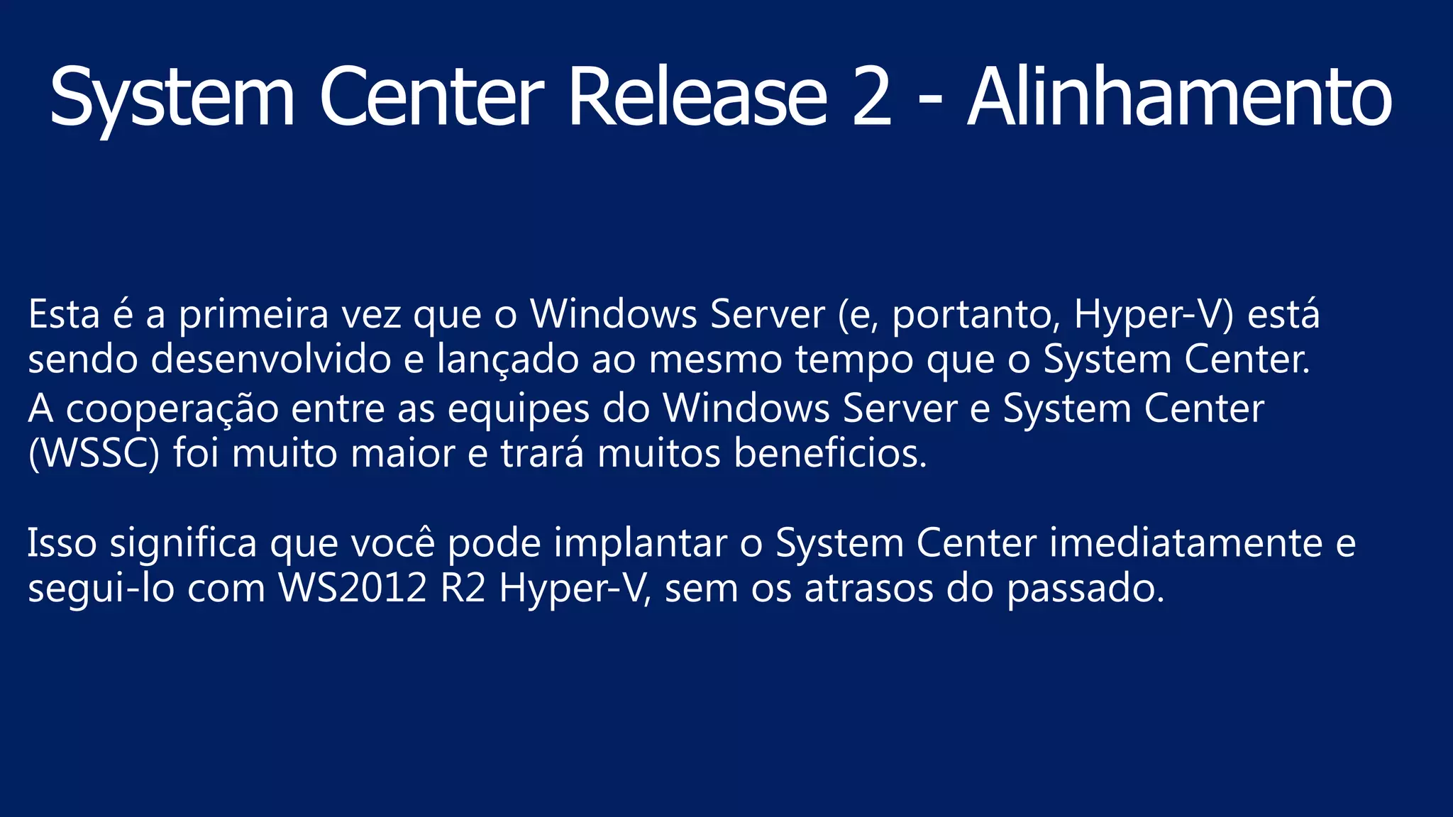 Esta é a primeira vez que o Windows Server (e, portanto, Hyper-V) está
sendo desenvolvido e lançado ao mesmo tempo que o System Center.
A cooperação entre as equipes do Windows Server e System Center
(WSSC) foi muito maior e trará muitos beneficios.
Isso significa que você pode implantar o System Center imediatamente e
segui-lo com WS2012 R2 Hyper-V, sem os atrasos do passado.
 