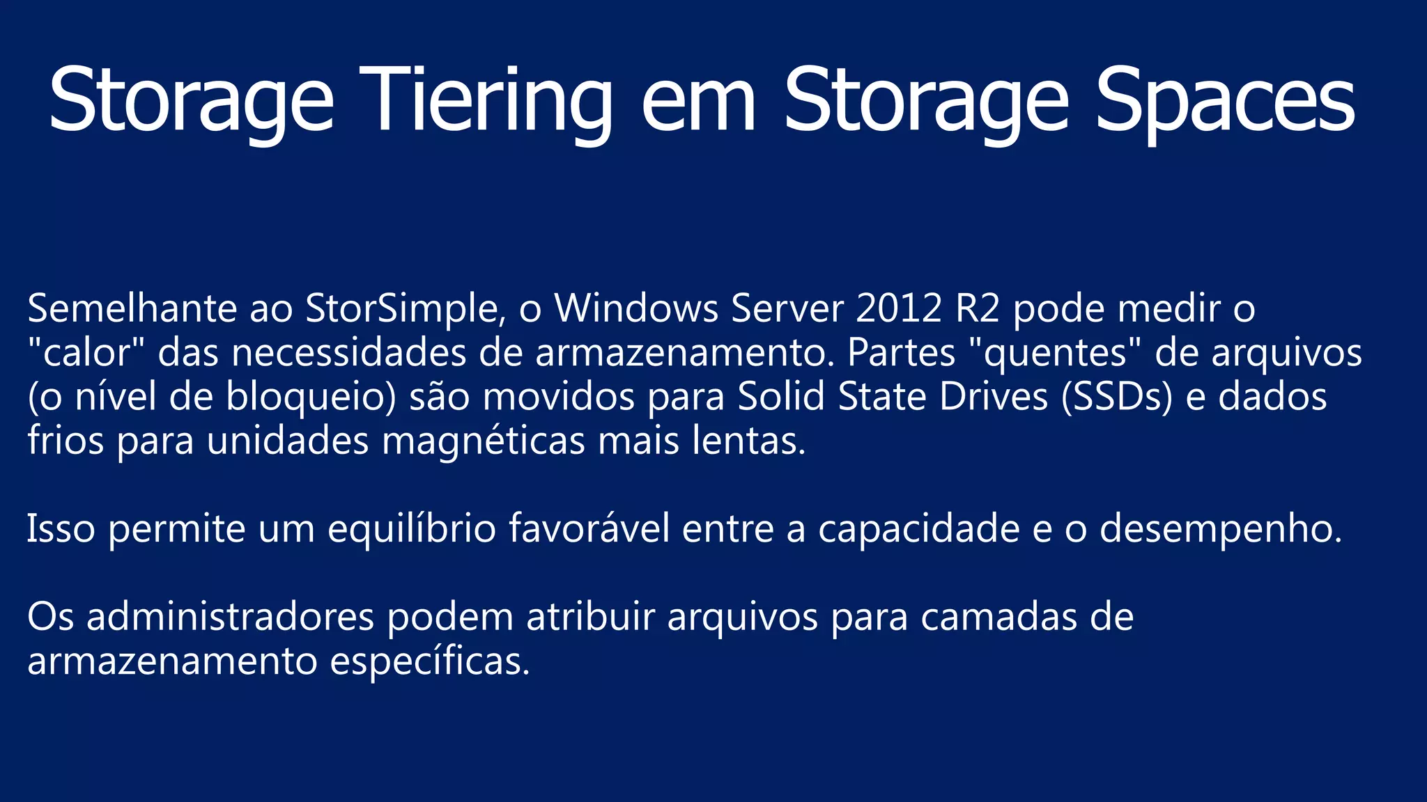 Semelhante ao StorSimple, o Windows Server 2012 R2 pode medir o
"calor" das necessidades de armazenamento. Partes "quentes" de arquivos
(o nível de bloqueio) são movidos para Solid State Drives (SSDs) e dados
frios para unidades magnéticas mais lentas.
Isso permite um equilíbrio favorável entre a capacidade e o desempenho.
Os administradores podem atribuir arquivos para camadas de
armazenamento específicas.
 