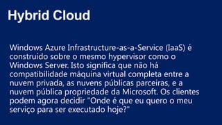 Windows Azure Infrastructure-as-a-Service (IaaS) é
construído sobre o mesmo hypervisor como o
Windows Server. Isto significa que não há
compatibilidade máquina virtual completa entre a
nuvem privada, as nuvens públicas parceiras, e a
nuvem pública propriedade da Microsoft. Os clientes
podem agora decidir "Onde é que eu quero o meu
serviço para ser executado hoje?"
 