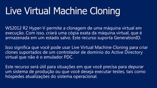 WS2012 R2 Hyper-V permite a clonagem de uma máquina virtual em
execução. Com isso, criará uma cópia exata da máquina virtual, que é
armazenada em um estado salvo. Este recurso suporta GenerationID.
Isso significa que você pode usar Live Virtual Machine Cloning para criar
clones suportados de um controlador de domínio do Active Directory
virtual que não é o emulador PDC.
Este recurso será útil para situações em que você precisa para depurar
um sistema de produção ou que você deseja executar testes, tais como
hóspedes atualizações do sistema operacional.
 