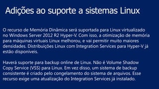 O recurso de Memória Dinâmica será suportada para Linux virtualizado
no Windows Server 2012 R2 Hyper-V. Com isso, a otimização de memória
para máquinas virtuais Linux melhorou, e vai permitir muito maiores
densidades. Distribuições Linux com Integration Services para Hyper-V já
estão disponíveis.
Haverá suporte para backup online de Linux. Não é Volume Shadow
Copy Service (VSS) para Linux. Em vez disso, um sistema de backup
consistente é criado pelo congelamento do sistema de arquivos. Esse
recurso exige uma atualização do Integration Services já instalado.
 
