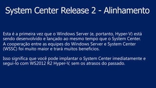 Esta é a primeira vez que o Windows Server (e, portanto, Hyper-V) está
sendo desenvolvido e lançado ao mesmo tempo que o System Center.
A cooperação entre as equipes do Windows Server e System Center
(WSSC) foi muito maior e trará muitos beneficios.
Isso significa que você pode implantar o System Center imediatamente e
segui-lo com WS2012 R2 Hyper-V, sem os atrasos do passado.
 