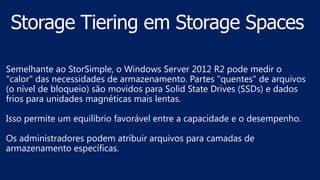 Semelhante ao StorSimple, o Windows Server 2012 R2 pode medir o
"calor" das necessidades de armazenamento. Partes "quentes" de arquivos
(o nível de bloqueio) são movidos para Solid State Drives (SSDs) e dados
frios para unidades magnéticas mais lentas.
Isso permite um equilíbrio favorável entre a capacidade e o desempenho.
Os administradores podem atribuir arquivos para camadas de
armazenamento específicas.
 