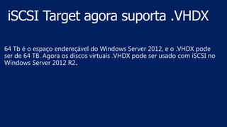 64 Tb é o espaço endereçável do Windows Server 2012, e o .VHDX pode
ser de 64 TB. Agora os discos virtuais .VHDX pode ser usado com iSCSI no
Windows Server 2012 R2.
 
