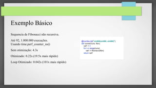 Exemplo Básico
Sequencia de Fibonacci não recursiva.
Até 92, 1.000.000 execuções.
Usando time.perf_counter_ns()
Sem otimização: 4.3s
Otimizado: 0.22s (19.5x mais rápido)
Loop Otimizado: 0.042s (101x mais rápido)
@numba.njit("uint64(uint64, uint64)")
def runner(runs, fibn):
val1 = 0
for i in range(runs):
val1 = fibonacci(fibn)
return val1
 