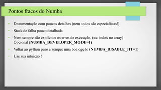 Pontos fracos do Numba
• Documentação com poucos detalhes (nem todos são especialistas!)
• Stack de falha pouco detalhada
• Nem sempre são explícitos os erros de execução. (ex: index no array)
Opcional (NUMBA_DEVELOPER_MODE=1)
• Voltar ao python puro é sempre uma boa opção (NUMBA_DISABLE_JIT=1)
• Use sua intuição !
 