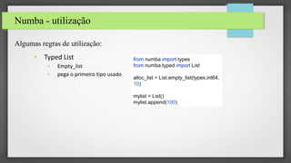 Numba - utilização
Algumas regras de utilização:
• Typed List
• Empty_list
• pega o primeiro tipo usado
from numba import types
from numba.typed import List
alloc_list = List.empty_list(types.int64,
10)
mylist = List()
mylist.append(100)
 