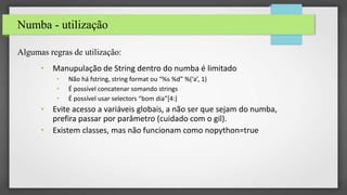 Numba - utilização
Algumas regras de utilização:
• Manupulação de String dentro do numba é limitado
• Não há fstring, string format ou “%s %d” %(‘a’, 1)
• É possível concatenar somando strings
• É possível usar selectors “bom dia”[4:]
• Evite acesso a variáveis globais, a não ser que sejam do numba,
prefira passar por parâmetro (cuidado com o gil).
• Existem classes, mas não funcionam como nopython=true
 