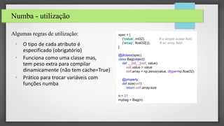 Numba - utilização
Algumas regras de utilização:
• O tipo de cada atributo é
especificado (obrigatório)
• Funciona como uma classe mas,
tem peso extra para compilar
dinamicamente (não tem cache=True)
• Prático para trocar variáveis com
funções numba
spec = [
('value', int32), # a simple scalar field
('array', float32[:]), # an array field
]
@jitclass(spec)
class Bag(object):
def __init__(self, value):
self.value = value
self.array = np.zeros(value, dtype=np.float32)
@property
def size(self):
return self.array.size
n = 21
mybag = Bag(n)
 