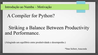 Introdução ao Numba – Motivação
A Compiler for Python?
Striking a Balance Between Productivity
and Performance.
(Atingindo um equilíbrio entre produtividade e desempenho.)
*Stan Seibert, Anaconda
 