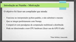 Introdução ao Numba - Motivação
O objetivo foi fazer um compilador que atenda:
• Funcione no interpretador python padrão, e não substituir o mesmo
• Que se integre perfeitamente com Numpy
• Compativel com paradgmas de computação multitread e distribuída
• Pode ser direcionado a non-CPU hardware (fazer uso de GPU/Cuda)
*Stan Seibert, Anaconda
 