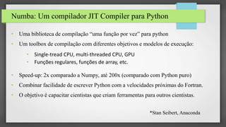 Numba: Um compilador JIT Compiler para Python
• Uma biblioteca de compilação “uma função por vez” para python
• Um toolbox de compilação com diferentes objetivos e modelos de execução:
• Single-tread CPU, multi-threaded CPU, GPU
• Funções regulares, funções de array, etc.
• Speed-up: 2x comparado a Numpy, até 200x (comparado com Python puro)
• Combinar facilidade de escrever Python com a velocidades próximas do Fortran.
• O objetivo é capacitar cientistas que criam ferramentas para outros cientistas.
*Stan Seibert, Anaconda
 