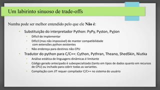 Um labirinto sinuoso de trade-offs
Numba pode ser melhor entendido pelo que ele Não é:
• Substituição do interpretador Python: PyPy, Pyston, Pyjion
• Dificil de implementar
• Dificil (mas não impossível) de manter compatibilidade
com extensões python existentes
• Não endereça para destinos não-CPU
• Tradutor do python para C/C++: Cython, Pythran, Theano, ShedSkin, Niutka
• Análise estática de linguagens dinâmicas é limitante
• Código gerado antecipado é subespecializado (tanto em tipos de dados quanto em recursos
de CPU) ou inchado para cobrir todas as variantes.
• Compilação com JIT requer compilador C/C++ no sistema do usuário
 